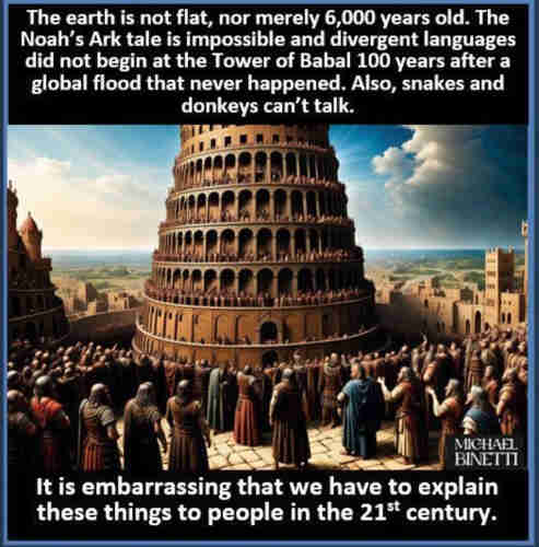 The earth is not flat, nor merely 6,000 years old. The
Noah's Ark tale is impossible and divergent languages
did not begin at the Tower of Babal 100 years after a
global flood that never happened. Also, snakes and
donkeys can't talk.

It is embarrassing that we have to explain
these things to people in the 21s century.