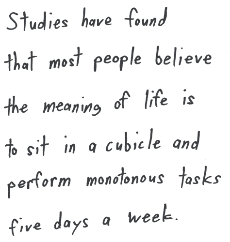 Studies have found that most people believe the meaning of life is to sit in a cubicle and perform monotonous tasks five days a week.