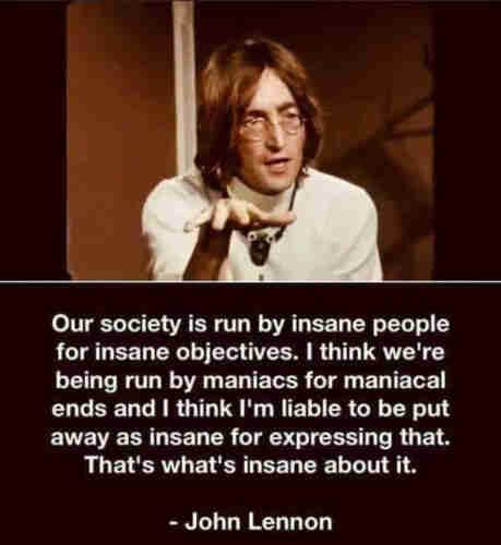 Photo of John Lennon with caption.

Our society is run by insane people for insane objectives. I think we're being run by maniacs for maniacal ends and I think I'm liable to be put away as insane for expressing that.
That's what's insane about it.

John Lennon