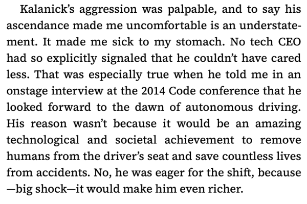 Kalanick’s aggression was palpable, and to say his ascendance made me uncomfortable is an understatement. It made me sick to my stomach. No tech CEO had so explicitly signaled that he couldn’t have cared less. That was especially true when he told me in an onstage interview at the 2014 Code conference that he looked forward to the dawn of autonomous driving. His reason wasn’t because it would be an amazing technological and societal achievement to remove humans from the driver’s seat and save countless lives from accidents. No, he was eager for the shift, because—big shock—it would make him even richer.