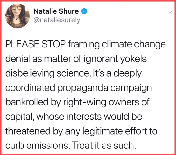 Natalie Shure
@nataliesurely

PLEASE STOP framing climate change denial as matter of ignorant yokels disbelieving science. It's a deeply coordinated propaganda campaign bankrolled by right-wing owners of capital, whose interests would be threatened by any legitimate effort to curb emissions. Treat it as such. 