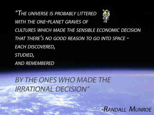 "The universe is probably littered with the one-planet graves of cultures which made the sensible economic decision that there's no good reason to go into space - each discovered, studied, and remembered by the ones who made the irrational decision."
- Randall Munroe