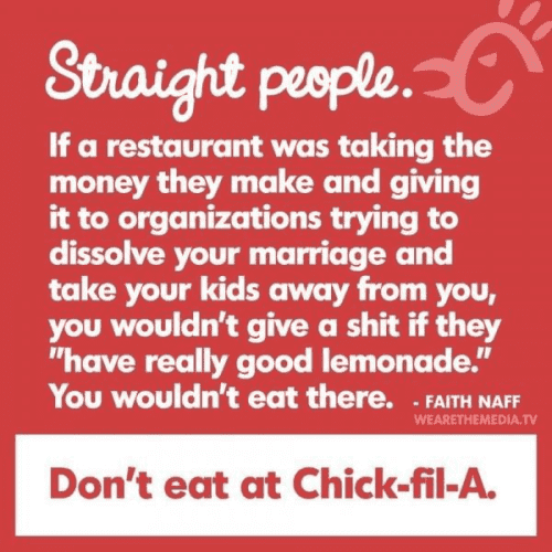 Straight people.
If a restaurant was taking the money they make and giving it to organizations trying to dissolve your marriage and take your kids away from you, you wouldn't give a shit if they "have really good lemonade." you wouldn't eat there. - Faith Naff
Don't eat at Chik-fil-A.