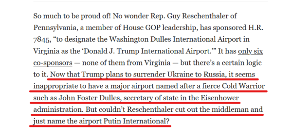 Text from article:
So much to be proud of! No wonder Rep. Guy Reschenthaler of Pennsylvania, a member of House GOP leadership, has sponsored H.R. 7845, “to designate the Washington Dulles International Airport in Virginia as the ‘Donald J. Trump International Airport.’” It has only six co-sponsors — none of them from Virginia — but there’s a certain logic to it. Now that Trump plans to surrender Ukraine to Russia, it seems inappropriate to have a major airport named after a fierce Cold Warrior such as John Foster Dulles, secretary of state in the Eisenhower administration. But couldn’t Reschenthaler cut out the middleman and just name the airport Putin International?