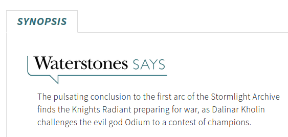 Synopsis: Waterstones says

The pulsating conclusion to the first arc of the Stormlight Archive finds the Knights Radiant preparing for war, as Dalinar Kholin challenges the evil god Odium to a contest of champions.