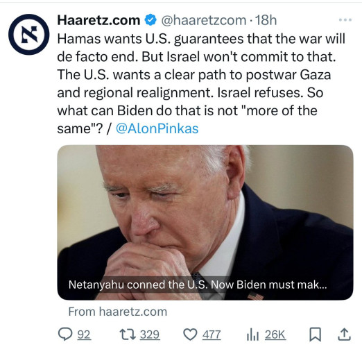 N
Haaretz.com @@haaretzcom •18h
Hamas wants U.S. guarantees that the war will
de facto end. But Israel won't commit to that.
The U.S. wants a clear path to postwar Gaza
and regional realignment. Israel refuses. So
what can Biden do that is not "more of the
same"? / @AlonPinkas
Netanyahu conned the U.S. Now Biden must mak...
From haaretz.com
992 17 329
477
26K