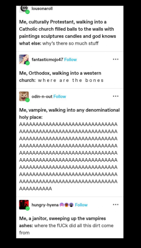 Me, culturally Protestant, walking into a Catholic church filled balls to the walls with paintings sculptures candles and god knows what else: why's there so much stuff .….. Me, Orthodox, walking into a western church: where are the bones? …… Me, vampire, walking into any denominational holy place. AAAAAAAAAAAAAAAAAAAAA AAAAAA AAAAAAAAAAAA AAAAA AAAAAAAAAAAAAAAAAAAAAAAAAAAAAA AAAAAAAAAAAAAAAAAAAAAAAAAAAAAA AAAAAAAA AAAAAAAAAAAAAAAAAAA AAAAAAAAAAAAAAAAAAAAA …… Me, a janitor, sweeping up the vampires ashes: where the fuck did all this dirt come from