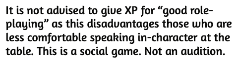 "It is not advisable to give XP for 'good roleplaying' as this disadvantages those who are less comfortable speaking in-character at the table. This is a social game. Not an audition."