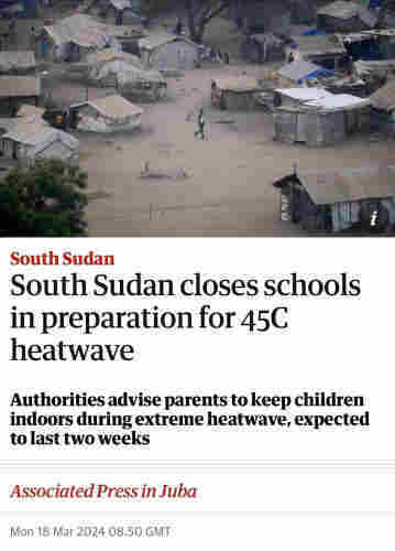 Screenshot of top of this article

South Sudan
South Sudan closes schools
in preparation for 45C
heatwave
Authorities advise parents to keep children
indoors during extreme heatwave, expected
to last two weeks
Associated Press in Juba
Mon 18 Mar 2024 08.50 GMT.