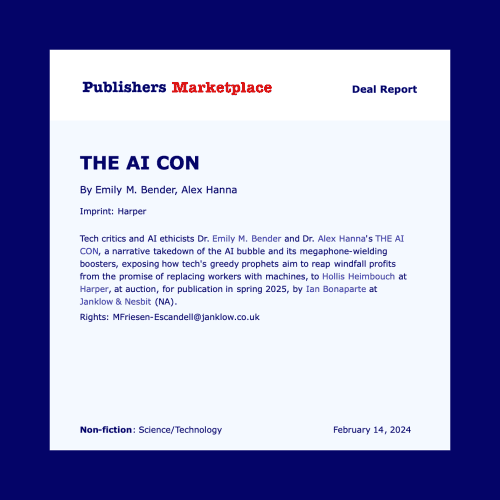A Publishers Marketplace Deal Report. Category: Non-fiction: Science/Technology.

Title: THE AI CON, By Emily M. Bender, Alex Hanna
Imprint: Harper

Tech critics and AI ethicists Dr. Emily M. Bender and Dr. Alex Hanna's THE AI CON, a narrative takedown of the AI bubble and its megaphone-wielding boosters, exposing how tech's greedy prophets aim to reap windfall profits from the promise of replacing workers with machines, to Hollis Heimbouch at Harper, at auction, for publication in spring 2025, by Ian Bonaparte at Janklow & Nesbit (NA).

Rights; MFriesen-Escandell@janklow.co.uk