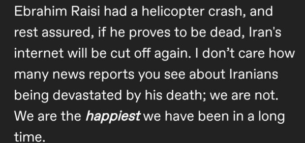 Ebrahim Raisi had a helicopter crash, and  rest assured, if he proves to be dead, Iran's  internet will be cut off again. I don't care how  many news reports you see about Iranians  being devastated by his death; we are not.  We are the happiest we have been in a long  time.