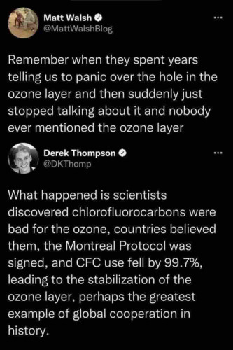 Two social media posts in succession, the first frm Daily Wire lead neo-Nazi Matt Walsh musing “Remember when they spent years telling us to panic over the hole in the ozone layer and then suddenly just stopped talking about it and nobody ever mentioned the ozone layer," followed by a reply post from Derek Thompson who says, 'What happened is scientists discovered chloroflourocarbons were bad for the ozone, countries believed them, the Montreal Protocol was signed, and CFC use fell by 99.7%, leading to the stabilization of the ozone layer, perhaps the greatest example of global cooperation in history." 