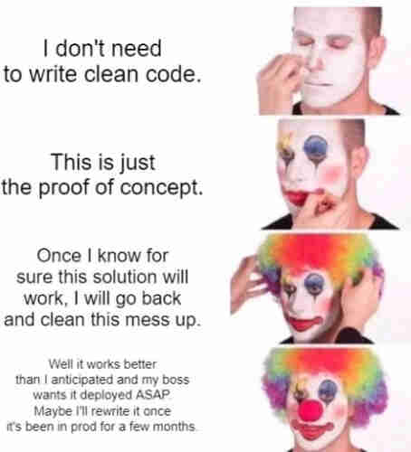 A man puts on more clown makeup with each line:
“I don't need to write clean code.”
"This is just the proof of concept.”
"Once I know for sure this solution will work, I will go back and clean this mess up.”
"Well it works better than I anticipated and my boss wants it deployed ASAP. Maybe I'll rewrite it once it's been in prod for a few months.”