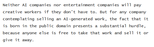 Snip from click through article: Neither AI companies nor entertainment companies will pay creative workers if they don't have to. But for any company contemplating selling an AI-generated work, the fact that it is born in the public domain presents a substantial hurdle, because anyone else is free to take that work and sell it or give it away. 