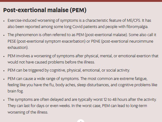 Post-exertional malaise (PEM)  Exercise-induced worsening of symptoms is a characteristic feature of ME/CFS. It has also been reported among some long Covid patients and people with fibromyalgia. The phenomenon is often referred to as PEM (post-exertional malaise). Some also call it PESE (post-exertional symptom exacerbation) or PENE (post-exertional neuroimmune exhaustion). PEM involves a worsening of symptoms after physical, mental, or emotional exertion that would not have caused problems before the illness. PEM can be triggered by cognitive, physical, emotional, or social activity. PEM can cause a wide range of symptoms. The most common are extreme fatigue, feeling like you have the flu, body aches, sleep disturbances, and cognitive problems like brain fog. The symptoms are often delayed and are typically worst 12 to 48 hours after the activity. They can last for days or even weeks. In the worst case, PEM can lead to long-term worsening of the illness.