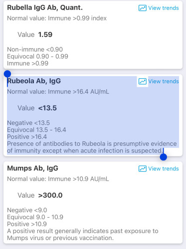 Rubella IgG Ab, Quant.
Normal value: Immune >0.99 index
Value 1.59

Rubeola Ab, IgG
Normal value: Immune >16.4 AU/mL


Presence of antibodies to Rubeola is presumptive evidence of immunity except when acute infection is suspected.

Mumps Ab, IgG
Normal value: Immune >10.9 AU/mL
Value >300.0