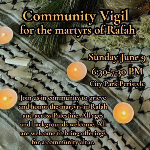 Community Vigil
for the martyrs of Rafah

Sunday June 9
6:30-7:30 PM 
City Park Peristyle

Join us in community to grieve and honor the martyrs in Rafah and across Palestine, All ages and backgrounds welcome. All are welcome to bring offerings for a community altar.