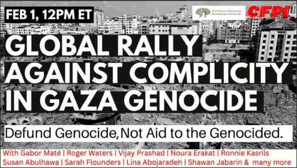 FEB 1, 12PM ET
Just Peace Advocates
Mouvement pour une Pate Juste
CFRI
GLOBAL RALLY
AGAINST COMPLICITY
IN GAZA GENOCIDE
Defund Genocide, Not Aid to the Genocided.
With Gabor Maté | Roger Waters | Vijay Prashad | Noura Erakat | Ronnie Kasrils
Susan Abulhawa | Sarah Flounders | Lina Abojaradeh | Shawan Jabarin & many more
