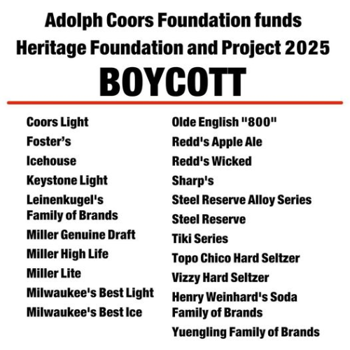 Adolph Coors Foundation funds Heritage Foundation and Project 2025

BOYCOTT

Coors Light 
Olde English 800" 
Foster’s 
Redd's Apple Ale 
Icehouse 
Redd's Wicked 
Keystone Light 
Sharp's 
Leinenkugel's Family of Brands
Steel Reserve Alloy Series 
Steel Reserve 
Miller Genuine Draft 
Tiki Series 
Miller High Life 
Topo Chico Hard Seltzer 
Miller Lite 
Vizzy Hard Seltzer 
Milwaukee's Best Light  
Henry Weinhard's Soda Family of Brands 
Milwaukee's Best Ice 
Yuengling Family of Brands 