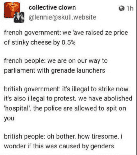  french government: we ‘ave raised ze price of stinky cheese by 0.5% french people: we are on our way to parliament with grenade launchers

british government: it's illegal to strike now. it's also illegal to protest. we have abolished ‘hospital'. the police are allowed to spit on you british people: oh bother, how tiresome. i wonder if this was caused by genders 