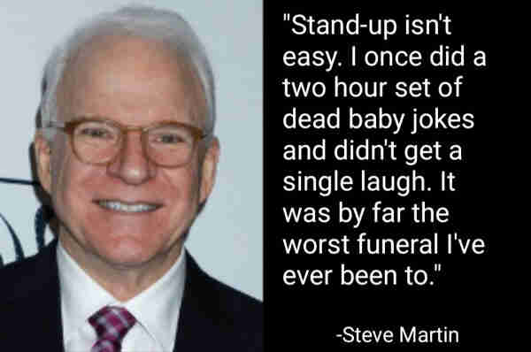 "Stand-up isn't easy. I once did a two hour set of dead baby jokes and didn't get a single laugh. If was by far the worst funeral I've ever been to."
-Steve Martin
