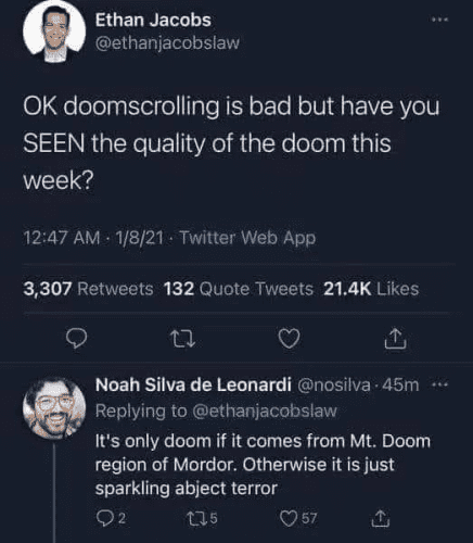 tweet from Ethan Jacobs:
"OK doomscrolling is bad but have you
SEEN the quality of the doom this week?"

Reply from Noah Silva de Leonardi:
It's only doom if it comes from Mt. Doom region of Mordor. Otherwise it is just sparkling abject terror
