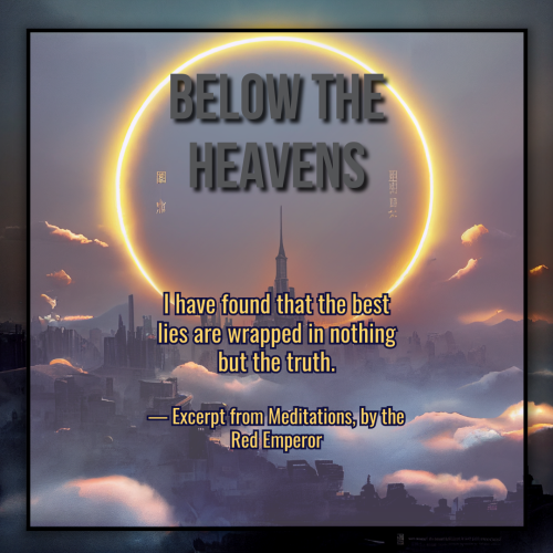 A graphic created using an illustration of a landscape. The landscape is dark, a sprawling castle with a kingdom surrounding it, misty clouds twisting between structures. In the sky framing the tallest center spire is a brightly glowing total eclipsed sun, greating the illusion of a large flaming halo.

The title of the graphic reads "Below the Heavens" in bold gray text, and the excerpt is in smaller golden text below it. The body text reads:

"I have found that the best lies are wrapped in nothing but the truth.
 
— Excerpt from Meditations, by the Red Emperor."
