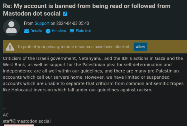 Re: My account is banned from being read or followed from Mastodon dot social @  From Support on 2024-04-03 05:40

@B = octeis @ Headers = Plaintext Criticism of the Israeli government, Netanyahu, and the IDF's actions in Gaza and the West Bank, as well as support for the Palestinian plea for self-determination and independence are all well within our guidelines, and there are many pro-Palestinian accounts which call our servers home. However, we have limited or suspended accounts which are unable to separate that criticism from common antisemitic tropes like Holocaust inversion which fall under our guidelines against racism. L staff@mastodon.social 