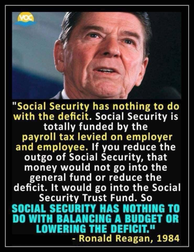 "Social Security has nothing to do with the deficit. Social Security is totally funded by the payroll tax levied on employer and employee. If you reduce the outgo of Social Security, that money would not go into the general fund or reduce the deficit. It would go into the Social Security Trust Fund. So SOCIAL SECURITY HAS NOTHING TO DO WITH BALANCING A BUDGET OR LOWERING THE DEFICIT." - Ronald Reagan, 1984
