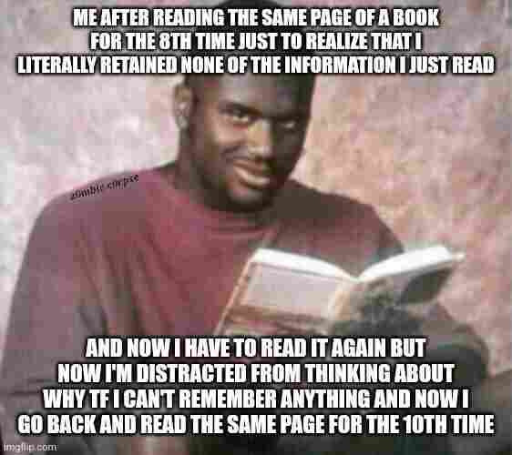 A meme with two panels. In the top panel, the text reads, "ME AFTER READING THE SAME PAGE OF A BOOK FOR THE 8TH TIME JUST TO REALIZE THAT I LITERALLY RETAINED NONE OF THE INFORMATION I JUST READ," accompanied by a man looking puzzled while reading a book. The bottom panel continues, "AND NOW I HAVE TO READ IT AGAIN BUT NOW I'M DISTRACTED FROM THINKING ABOUT WHY TF I CAN'T REMEMBER ANYTHING AND NOW I GO BACK AND READ THE SAME PAGE FOR THE 10TH TIME," with the same man having a more distressed expression. The meme humorously expresses the frustration of not being able to concentrate or retain information while reading, a situation many can relate to.