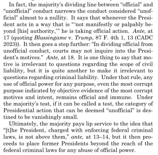 In fact, the majority's dividing line between "official" and
"unofficial" conduct narrows the conduct considered "unof-ficial" almost to a nullity. It says that whenever the President acts in a way that is "not manifestly or palpably beyond [his] authority," he is taking official action. Ante, at 17 (quoting Blassingame v. Trump, 87 F. 4th 1, 13 (CADC
2023)). It then goes a step further: "In dividing official from unofticial conduct, courts may not inquire into the President's motives." Ante, at 18. It is one thing to say that motive is irrelevant to questions regarding the scope of civil liability, but it is quite another to make it irrelevant to questions regarding criminal liability. Under that rule, any use of official power for any purpose, even the most corrupt purpose indicated by objective evidence of the most corrupt motives and intent, remains official and immune. Under the majority's test, if it can be called a test, the category of Presidential action that can be deemed "unofficial" is destined to be vanishingly small.
Ultimately, the majority pays lip service to the idea that
"[t]he President, charged with enforcing federal criminal laws, is not above them," ante, at 13-14, but it then proceeds to place former Presidents beyond the reach of the federal criminal laws for any abuse of official power.