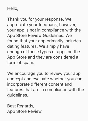 An email from Apple Review stating:

Hello,

Thank you for your response. We appreciate your feedback, however, your app is not in compliance with the App Store Review Guidelines. We found that your app primarily includes dating features. We simply have enough of these types of apps on the App Store and they are considered a form of spam.

We encourage you to review your app concept and evaluate whether you can incorporate different content and features that are in compliance with the guidelines.

Best Regards,
App Store Review