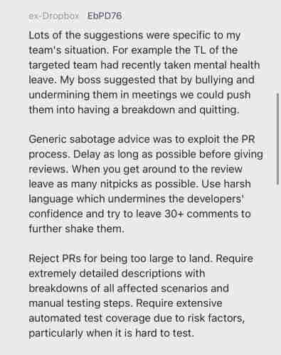 ex-Dropbox EbPD76
Lots of the suggestions were specific to my team's situation. For example the TL of the targeted team had recently taken mental health leave. My boss suggested that by bullying and undermining them in meetings we could push them into having a breakdown and quitting.
Generic sabotage advice was to exploit the PR process. Delay as long as possible before giving reviews. When you get around to the review leave as many nitpicks as possible. Use harsh language which undermines the developers' confidence and try to leave 30  comments to further shake them.
Reject PRs for being too large to land. Require extremely detailed descriptions with breakdowns of all affected scenarios and manual testing steps. Require extensive automated test coverage due to risk factors, particularly when it is hard to test.