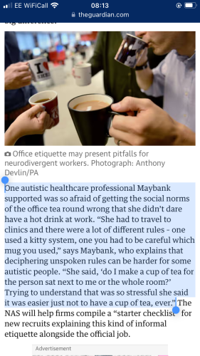 Screenshot from guardian article (linked in main post). Highlighted text reads: “One autistic healthcare professional Maybank supported was so afraid of getting the social norms of the office tea round wrong that she didn’t dare have a hot drink at work. “She had to travel to clinics and there were a lot of different rules – one used a kitty system, one you had to be careful which mug you used,” says Maybank, who explains that deciphering unspoken rules can be harder for some autistic people. “She said, ‘do I make a cup of tea for the person sat next to me or the whole room?’ Trying to understand that was so stressful she said it was easier just not to have a cup of tea, ever.”