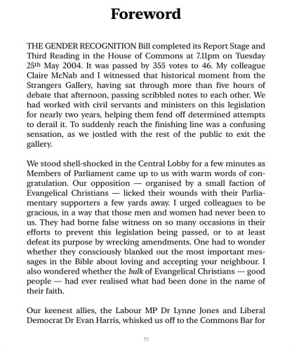 Foreword THE GENDER RECOGNITION Bill completed its Report Stage and Third Reading in the House of Commons at 7.11pm on Tuesday 25th May 2004. It was passed by 355 votes to 46. My colleague Claire McNab and I witnessed that historical moment from the Strangers Gallery, having sat through more than five hours of debate that afternoon, passing scribbled notes to each other. We had worked with civil servants and ministers on this legislation for nearly two years, helping them fend off determined attempts to derail it. To suddenly reach the finishing line was a confusing sensation, as we jostled with the rest of the public to exit the gallery. We stood shell-shocked in the Central Lobby for a few minutes as Members of Parliament came up to us with warm words of con- gratulation. Our opposition - organised by a small faction of Evangelical Christians - licked their wounds with their Parlia- mentary supporters a few yards away. I urged colleagues to be gracious, in a way that those men and women had never been to us. They had borne false witness on so many occasions in their efforts to prevent this legislation being passed, or to at least defeat its purpose by wrecking amendments. One had to wonder whether they consciously blanked out the most important mes- sages in the Bible about loving and accepting your neighbour. I also wondered whether the bulk of Evangelical Christians - good people - had ever realised what had been done in the name of their faith.