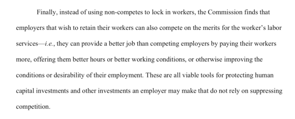 Instead of using non-competes to lock in workers, the Commission finds that employers that wish to retain their workers can also compete on the merits for the worker’s labor services—i.e., they can provide a better job than competing employers by paying their workers more, offering them better hours or better working conditions, or otherwise improving the conditions or desirability of their employment. These are all viable tools for protecting human capital investments and other investments an employer may make that do not rely on suppressing competition.