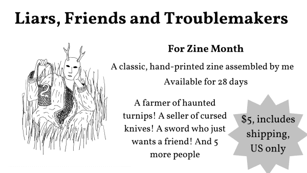 Liars, Friends and Troublemakers
For Zine Month
A classic, hand-printed zine assembled by me
Available for 28 days
A farmer of haunted turnips! A seller of cursed knives! A sword who just wants a friend! And 5 more people
$5 including shipping, US only

A drawing of a person with a deer mask and a basket with a snake in it, sitting in the grass