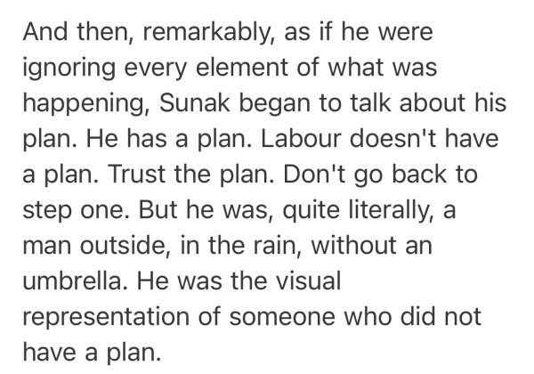 Screenshot of an article extract by Ian Dunt: And then, remarkably, as if he were ignoring every element of what was happening, Sunak began to talk about his plan. He has a plan. Labour doesn't have a plan. Trust the plan.  Don't go back to step one.  But he was, quite literally, a man outside, in the rain, without an umbrella. He was the visual representation of someone who did not have a plan.