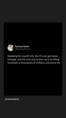 Screenshot of tweet (I guess?) from Sammy Obeid @SammyObeid.

White text on black background.

Caption: "Speaking for myself only. But if I ever get taken hostage, and the only way to free me is by killing hundreds to thousands of civilians, just leave me."