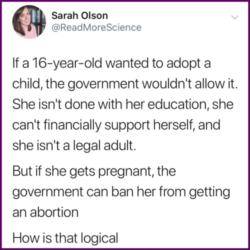 Sarah Olson
@ReadMoreScience 

If a 16-year-old wanted to adopt a child, the government wouldn't allow it. She isn't done with her education, she can't financially support herself, and she isn't a legal adult. 
But if she gets pregnant, the government can ban her from getting an abortion.
How is that logical 