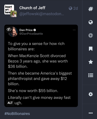 Mastodon post by Church of Jeff

Contains an image with following text:
Dan Price @DanPriceSeattle To give you a sense for how rich billionaires are: When MacKenzie Scott divorced Bezos 3 years ago, she was worth $36 billion. Then she became America's biggest philanthropist and gave away $12 billion. She's now worth $55 billion. Literally can't give money away fast enough.

however there is an "ALT" hovering over the "enough" so it just says "ugh"