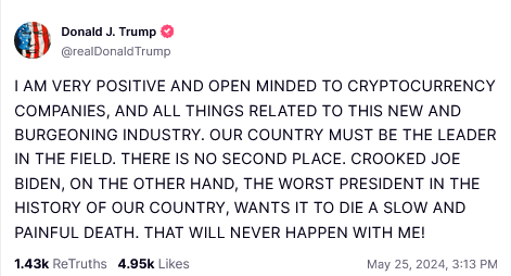 DONALD TRUMP TRUTHSOCIAL POST:
 I AM VERY POSITIVE AND OPEN MINDED TO CRYPTOCURRENCY COMPANIES, AND ALL THINGS RELATED TO THIS NEW AND BURGEONING INDUSTRY. OUR COUNTRY MUST BE THE LEADER IN THE FIELD. THERE IS NO SECOND PLACE. CROOKED JOE BIDEN, ON THE OTHER HAND, THE WORST PRESIDENT IN THE HISTORY OF OUR COUNTRY, WANTS IT TO DIE A SLOW AND PAINFUL DEATH. THAT WILL NEVER HAPPEN WITH ME! 
May 25, 2024, 3:13 PM 