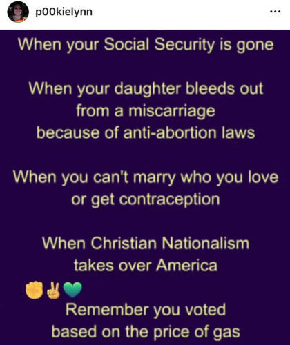 Pookielynn - When your Social Security is gone.
When your daughter bleeds out from a miscarriage because of anti-abortion laws.
When you can't marry who you love or get contraception.
When Christian Nationalism
takes over America,
Remember you voted based on the price of gas.