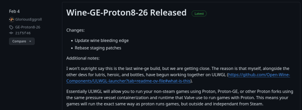  [Changelog for Wine-GE-Proton8-26 on GitHub]

Additional notes: I won't outright say this is the last wine-ge build, but we are getting close. The reason is that myself, alongside the other devs for lutris, heroic, and bottles, have begun working together on ULWGL (https://github.com/Open-Wine- Components/ULWGL-launcher?tab=readme-ov-file#what-is-this).

Essentially ULWGL will allow you to run your non-steam games using Proton, Proton-GE, or other Proton forks using the same pressure vessel containerization and runtime that Valve use to run games with Proton. This means your games will run the exact same way as proton runs games, but outside and independant from Steam. 