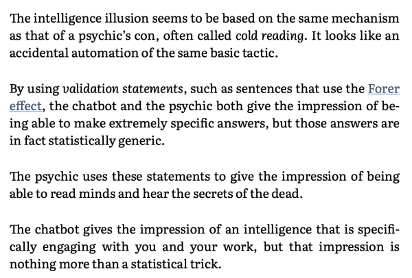 The intelligence illusion seems to be based on the same mechanism as that of a psychic’s con, often called cold reading. It looks like an accidental automation of the same basic tactic.

By using validation statements, such as sentences that use the Forer effect, the chatbot and the psychic both give the impression of be- ing able to make extremely specific answers, but those answers are in fact statistically generic.

The psychic uses these statements to give the impression of being able to read minds and hear the secrets of the dead.

The chatbot gives the impression of an intelligence that is specifi- cally engaging with you and your work, but that impression is nothing more than a statistical trick. 