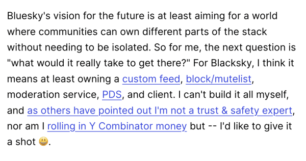 Bluesky's vision for the future is at least aiming for a world where communities can own different parts of the stack without needing to be isolated. So for me, the next question is "what would it really take to get there?" For Blacksky, | think it means at least owning a custom feed, block/mutelist, moderation service, PDS, and client. | can't build it all myself, and as others have pointed out I'm not a trust & safety expert, nor am | rolling in Y Combinator money but -- I'd like to give it a shot ©. 