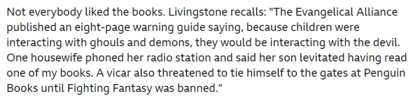 Not everybody liked the books. Livingstone recalls: "The Evangelical Alliance published an eight-page warning guide saying, because children were interacting with ghouls and demons, they would be interacting with the devil. One housewife phoned her radio station and said her son levitated having read one of my books. A vicar also threatened to tie himself to the gates at Penguin Books until Fighting Fantasy was banned." 