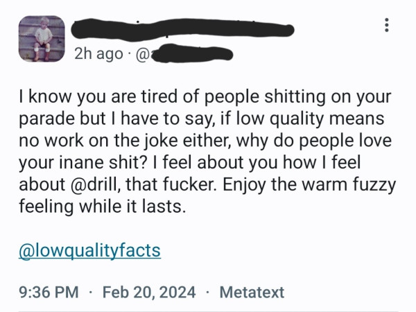 Random post directed at me: I know you are tired of people shitting on your parade but I have to say, if low quality means no work on the joke either, why do people love your inane shit? I feel about you how I feel about @drill, that fucker. Enjoy the warm fuzzy feeling while it lasts.