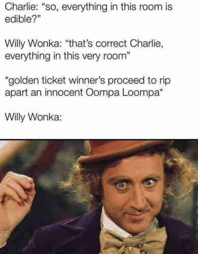 Charlie: "So, everything in this room is edible?"

Willy Wonka: "That's correct, Charlie, everything in this very room."

*Golden ticket winners proceed to rip apart an innocent Oompa Loompa*

Willy Wonka:
[Picture of Gene Wilder smiling dementedly]