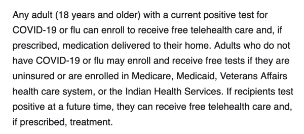 Any adult (18 years and older) with a current positive test for COVID-19 or flu can enroll to receive free telehealth care and, if prescribed, medication delivered to their home. Adults who do not have COVID-19 or flu may enroll and receive free tests if they are uninsured or are enrolled in Medicare, Medicaid, Veterans Affairs health care system, or the Indian Health Services. If recipients test positive at a future time, they can receive free telehealth care and, if prescribed, treatment.